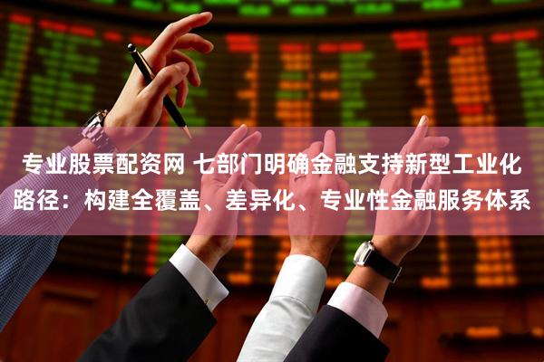 专业股票配资网 七部门明确金融支持新型工业化路径：构建全覆盖、差异化、专业性金融服务体系