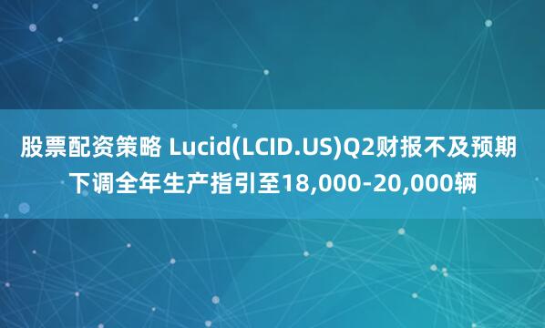 股票配资策略 Lucid(LCID.US)Q2财报不及预期 下调全年生产指引至18,000-20,000辆