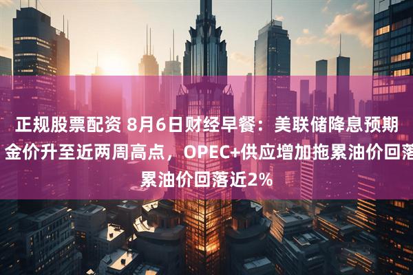 正规股票配资 8月6日财经早餐：美联储降息预期升温，金价升至近两周高点，OPEC+供应增加拖累油价回落近2%