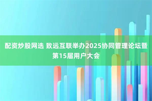 配资炒股网选 致远互联举办2025协同管理论坛暨第15届用户大会
