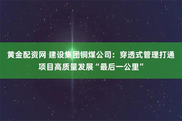 黄金配资网 建设集团铜煤公司：穿透式管理打通项目高质量发展“最后一公里”