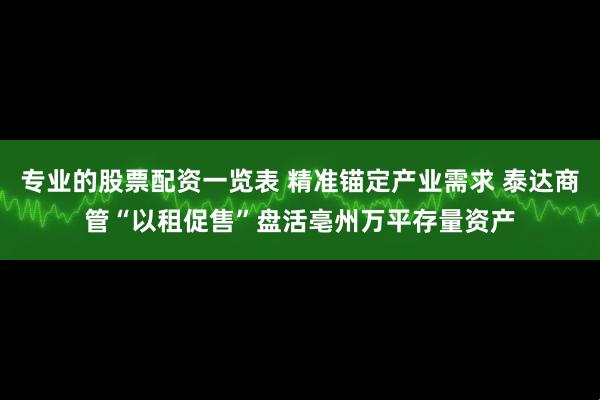 专业的股票配资一览表 精准锚定产业需求 泰达商管“以租促售”盘活亳州万平存量资产