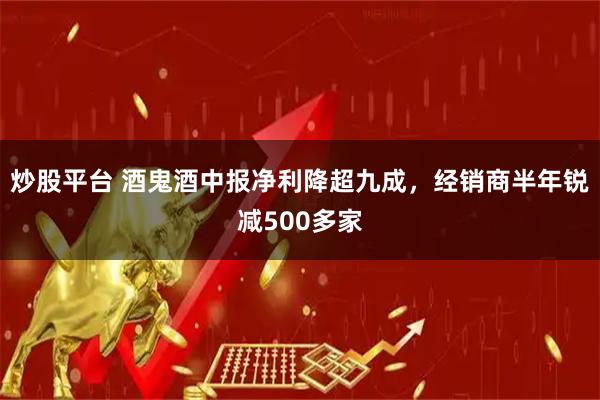 炒股平台 酒鬼酒中报净利降超九成，经销商半年锐减500多家