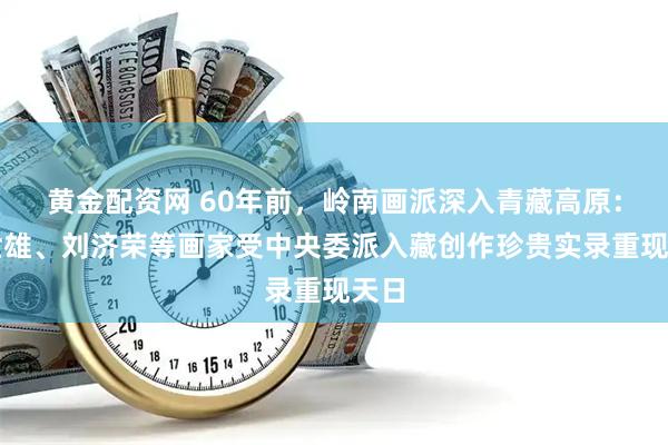 黄金配资网 60年前，岭南画派深入青藏高原：梁世雄、刘济荣等画家受中央委派入藏创作珍贵实录重现天日