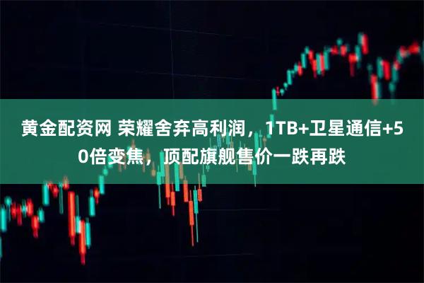 黄金配资网 荣耀舍弃高利润，1TB+卫星通信+50倍变焦，顶配旗舰售价一跌再跌