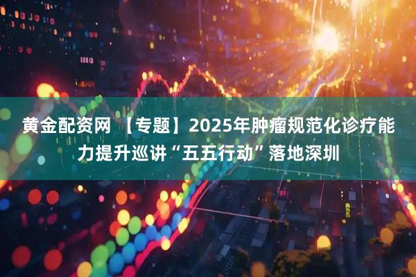 黄金配资网 【专题】2025年肿瘤规范化诊疗能力提升巡讲“五五行动”落地深圳