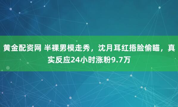 黄金配资网 半裸男模走秀，沈月耳红捂脸偷瞄，真实反应24小时涨粉9.7万