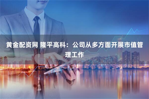 黄金配资网 隆平高科：公司从多方面开展市值管理工作