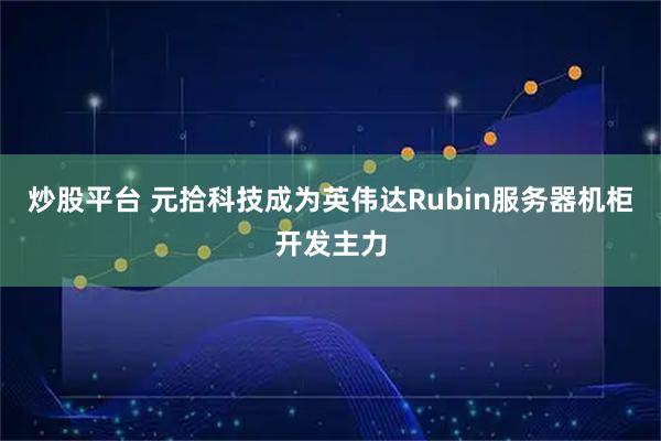 炒股平台 元拾科技成为英伟达Rubin服务器机柜开发主力