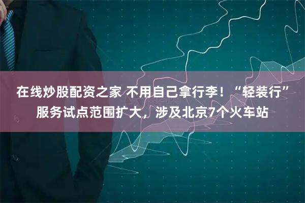 在线炒股配资之家 不用自己拿行李！“轻装行”服务试点范围扩大，涉及北京7个火车站