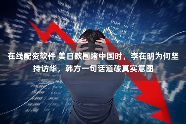 在线配资软件 美日欧围堵中国时，李在明为何坚持访华，韩方一句话道破真实意图