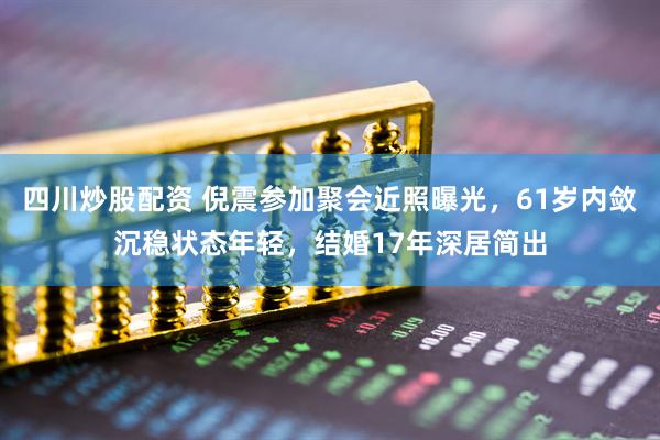 四川炒股配资 倪震参加聚会近照曝光，61岁内敛沉稳状态年轻，结婚17年深居简出