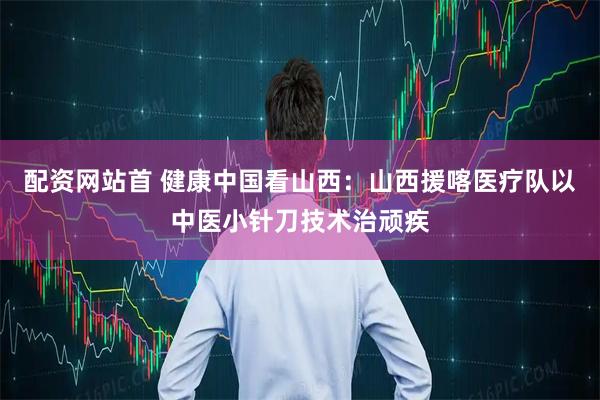 配资网站首 健康中国看山西：山西援喀医疗队以中医小针刀技术治顽疾