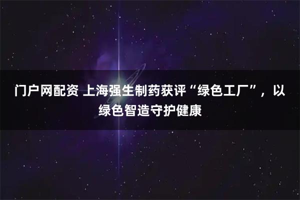 门户网配资 上海强生制药获评“绿色工厂”，以绿色智造守护健康