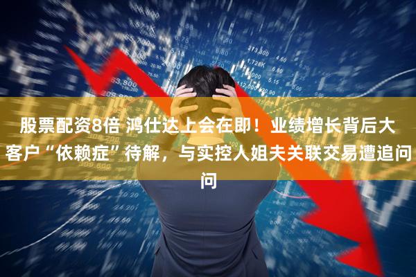 股票配资8倍 鸿仕达上会在即！业绩增长背后大客户“依赖症”待解，与实控人姐夫关联交易遭追问