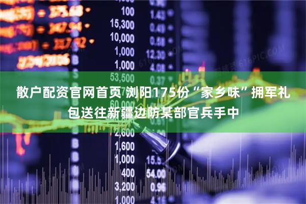 散户配资官网首页 浏阳175份“家乡味”拥军礼包送往新疆边防某部官兵手中