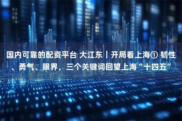 国内可靠的配资平台 大江东｜开局看上海① 韧性、勇气、眼界，三个关键词回望上海“十四五”