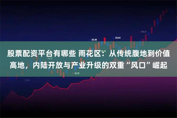 股票配资平台有哪些 雨花区：从传统腹地到价值高地，内陆开放与产业升级的双重“风口”崛起