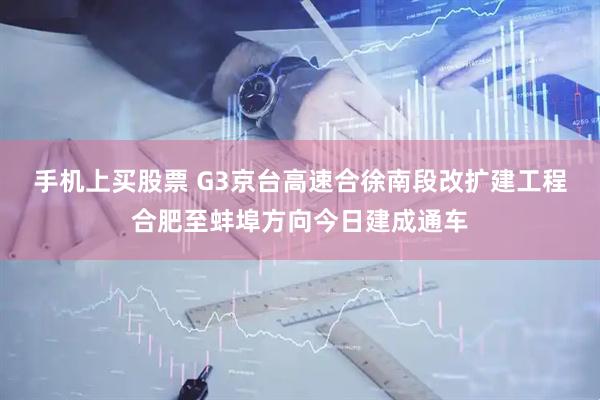 手机上买股票 G3京台高速合徐南段改扩建工程合肥至蚌埠方向今日建成通车