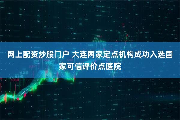 网上配资炒股门户 大连两家定点机构成功入选国家可信评价点医院
