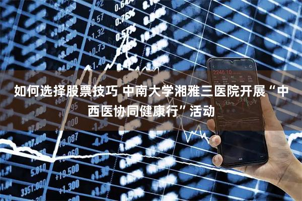 如何选择股票技巧 中南大学湘雅三医院开展“中西医协同健康行”活动