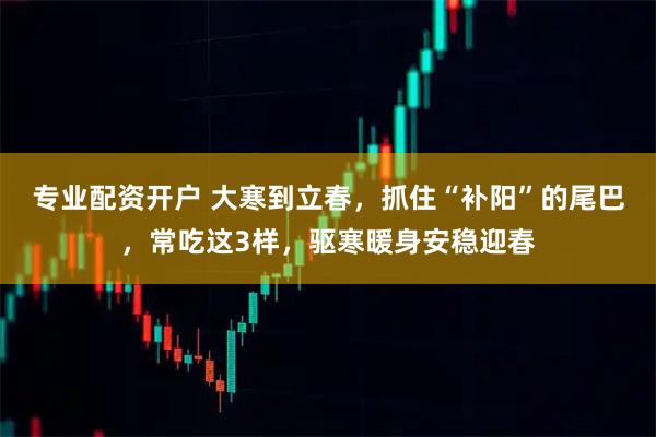 专业配资开户 大寒到立春，抓住“补阳”的尾巴，常吃这3样，驱寒暖身安稳迎春