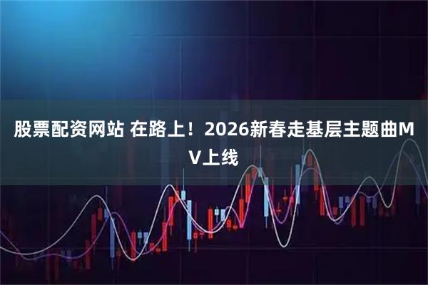股票配资网站 在路上！2026新春走基层主题曲MV上线