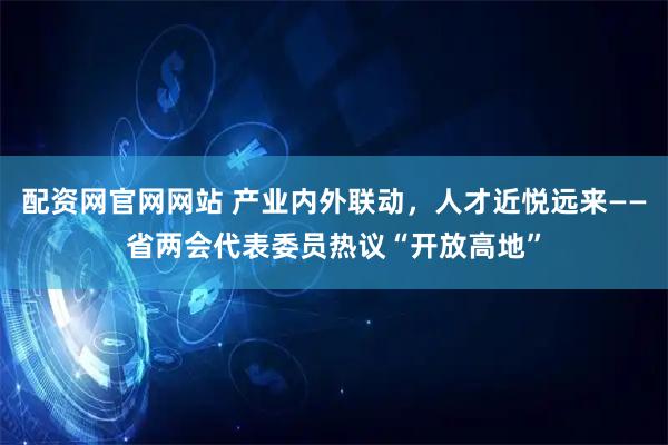 配资网官网网站 产业内外联动，人才近悦远来——省两会代表委员热议“开放高地”