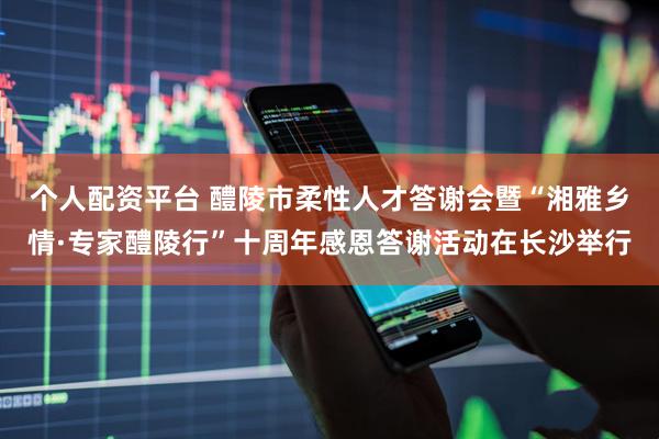 个人配资平台 醴陵市柔性人才答谢会暨“湘雅乡情·专家醴陵行”十周年感恩答谢活动在长沙举行
