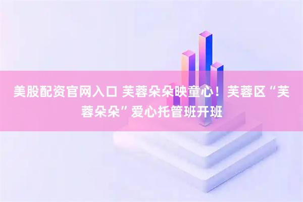 美股配资官网入口 芙蓉朵朵映童心！芙蓉区“芙蓉朵朵”爱心托管班开班