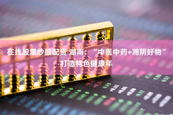 在线股票炒股配资 湖南：“中医中药+湘阴好物”打造特色健康年