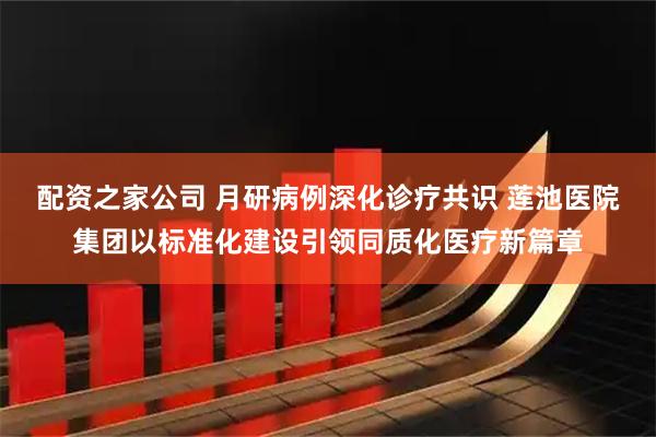 配资之家公司 月研病例深化诊疗共识 莲池医院集团以标准化建设引领同质化医疗新篇章