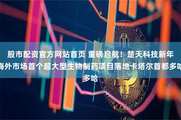 股市配资官方网站首页 重磅启航！楚天科技新年海外市场首个超大型生物制药项目落地卡塔尔首都多哈