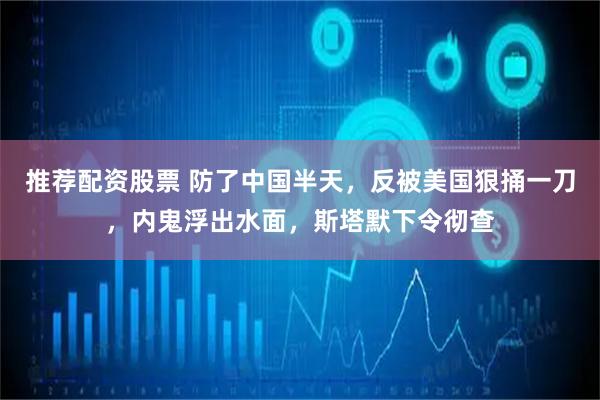 推荐配资股票 防了中国半天，反被美国狠捅一刀，内鬼浮出水面，斯塔默下令彻查