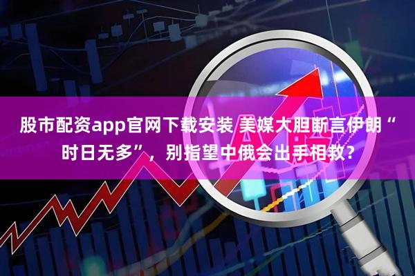 股市配资app官网下载安装 美媒大胆断言伊朗“时日无多”，别指望中俄会出手相救？