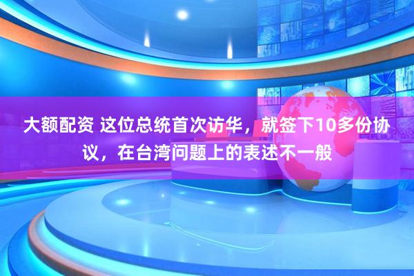 大额配资 这位总统首次访华，就签下10多份协议，在台湾问题上的表述不一般