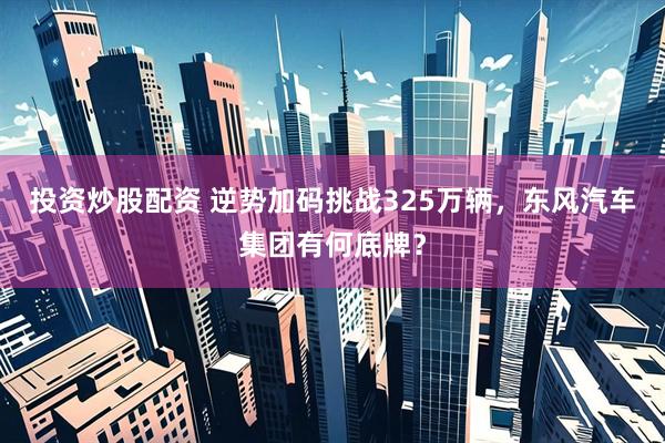 投资炒股配资 逆势加码挑战325万辆，东风汽车集团有何底牌？