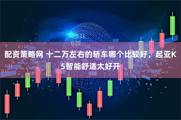 配资策略网 十二万左右的轿车哪个比较好，起亚K5智能舒适太好开