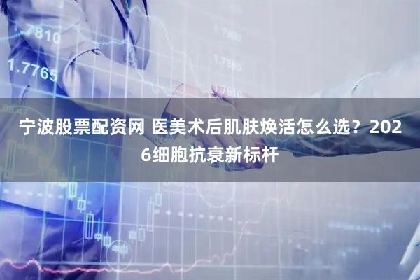 宁波股票配资网 医美术后肌肤焕活怎么选？2026细胞抗衰新标杆