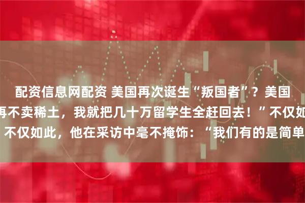 配资信息网配资 美国再次诞生“叛国者”？美国财长当场破防：“中国再不卖稀土，我就把几十万留学生全赶回去！”不仅如此，他在采访中毫不掩饰：“我们有的是简单粗暴的反制措施。”