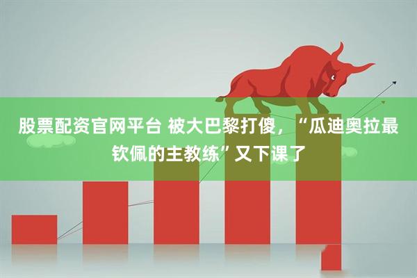 股票配资官网平台 被大巴黎打傻，“瓜迪奥拉最钦佩的主教练”又下课了