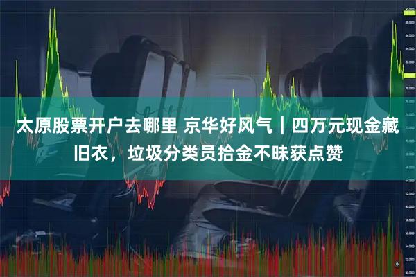 太原股票开户去哪里 京华好风气｜四万元现金藏旧衣，垃圾分类员拾金不昧获点赞