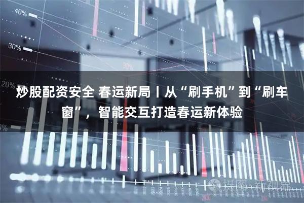 炒股配资安全 春运新局丨从“刷手机”到“刷车窗”，智能交互打造春运新体验