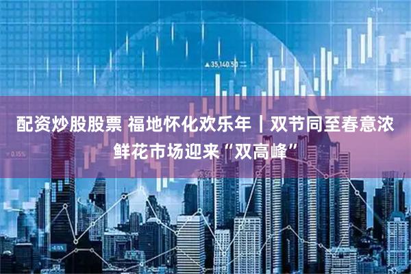 配资炒股股票 福地怀化欢乐年｜双节同至春意浓鲜花市场迎来“双高峰”