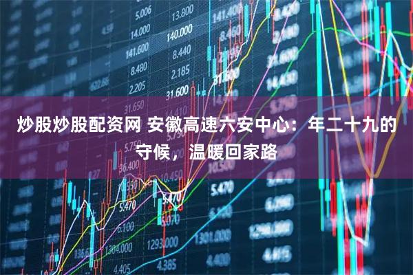 炒股炒股配资网 安徽高速六安中心：年二十九的守候，温暖回家路