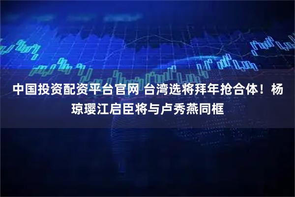 中国投资配资平台官网 台湾选将拜年抢合体！杨琼璎江启臣将与卢秀燕同框