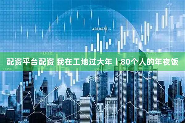 配资平台配资 我在工地过大年丨80个人的年夜饭