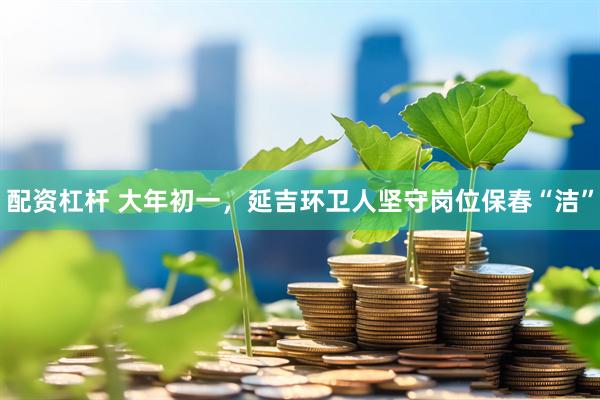 配资杠杆 大年初一，延吉环卫人坚守岗位保春“洁”