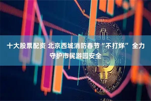 十大股票配资 北京西城消防春节“不打烊” 全力守护市民游园安全