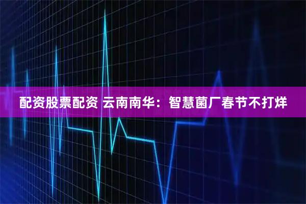 配资股票配资 云南南华：智慧菌厂春节不打烊